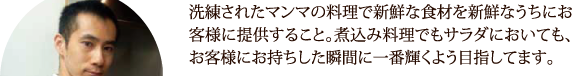 洗練されたマンマの料理で新鮮な食材を新鮮なうちにお客様に提供すること。煮込み料理でもサラダにおいても、お客様にお持ちした瞬間に一番輝くよう目指してます。