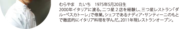 むらやま たいち 1975年5月20日生 2000年イタリアに渡る。二つ星２店を経験し、三つ星レストラン「ダル・ぺスカトーレ」で修業。シェフであるナディア・サンティーニのもとで徹底的にイタリア料理を学んだ。2011年現レストランオープン。