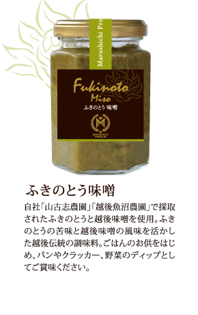 ふきのとう味噌　自社「山古志農園」「越後魚沼農園」で採取されたふきのとうと越後味噌を使用。ふきのとうの苦味と越後味噌の風味を活かした越後伝統の調味料。ごはんのお供をはじめ、パンやクラッカー、野菜のディップとしてご賞味ください。