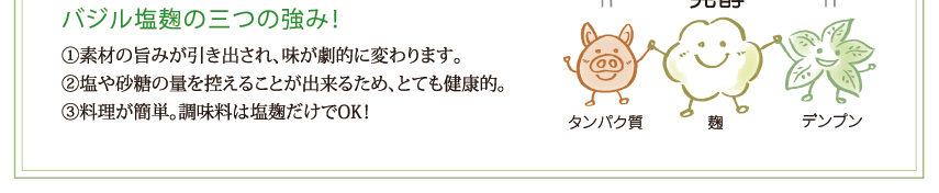 バジル塩麹の三つの強み！①素材の旨みが引き出され、味が劇的に変わります。②塩や砂糖の量を控えることが出来るため、とても健康的。