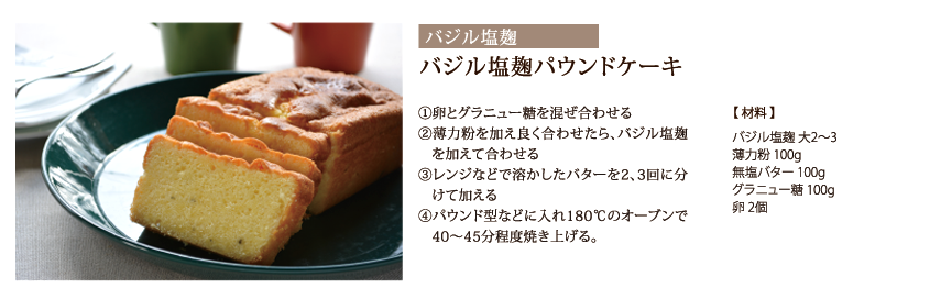 バジル塩麹パウンドケーキ　①卵とグラニュー糖を混ぜ合わせる　②薄力粉を加え良く合わせたら、バジル塩麹を加えて合わせる　③レンジなどで溶かしたバターを2、3回に分けて加える　④パウンド型などに入れ180℃のオーブンで40～45分程度焼き上げる。