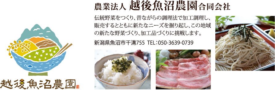農業法人 越後魚沼農園合同会社　伝統野菜をつくり、昔ながらの調理法で加工調理し、販売するとともに新たなニーズを掘り起し、この地域の新たな野菜づくり、加工品づくりに挑戦します。新潟県魚沼市干溝755　TEL：050-3639-0739