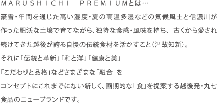 MARUSHICHI PUREMIUMとは…豪雪・年間を通じた高い湿度・夏の高温多湿などの気候風土と信濃川が作った肥沃な土壌で育てながら、独特な食感・風味を持ち、 古くから愛され続けてきた越後が誇る自慢の伝統食材を活かすこと（温故知新）。それに「伝統と革新」「和と洋」「健康と美」「こだわりと品格」などさまざまな「融合」をコンセプトにこれまでにない新しく、画期的な「食」を提案する越後発・丸七食品のニューブランドです。